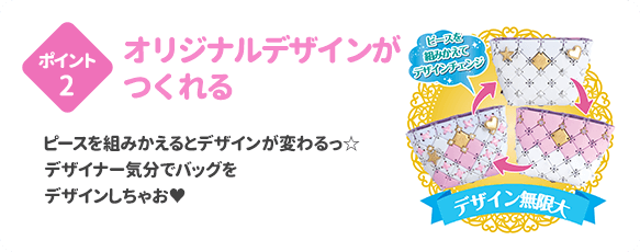 ポイント2 オリジナルデザインがつくれる ピースをくみかえるとデザインが変わるっ☆デザイナー気分でバッグをデザインしちゃお♥